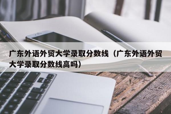 广东外语外贸大学录取分数线（广东外语外贸大学录取分数线高吗）