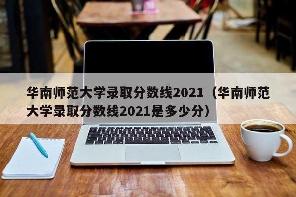 华南师范大学录取分数线2021（华南师范大学录取分数线2021是多少分）