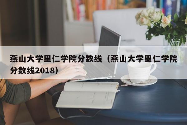 燕山大学里仁学院分数线（燕山大学里仁学院分数线2018）