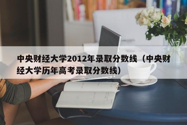 中央财经大学2012年录取分数线（中央财经大学历年高考录取分数线）