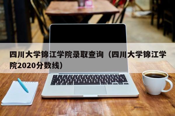 四川大学锦江学院录取查询（四川大学锦江学院2020分数线）