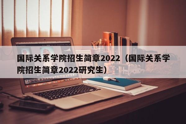 国际关系学院招生简章2022（国际关系学院招生简章2022研究生）