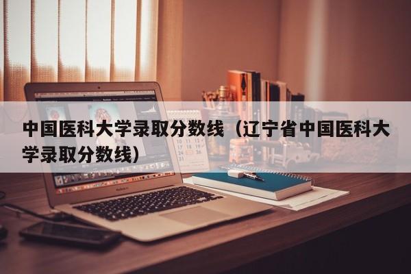 中国医科大学录取分数线（辽宁省中国医科大学录取分数线）