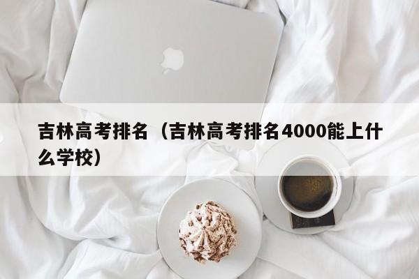 吉林高考排名（吉林高考排名4000能上什么学校）