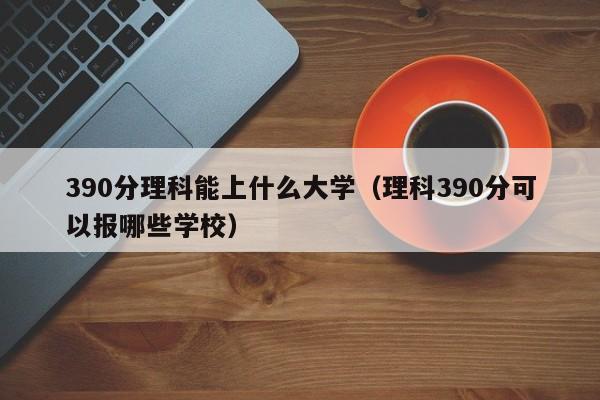 390分理科能上什么大学（理科390分可以报哪些学校）