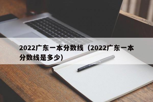 2022广东一本分数线（2022广东一本分数线是多少）