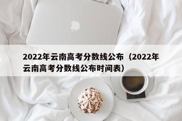 2022年云南高考分数线公布（2022年云南高考分数线公布时间表）