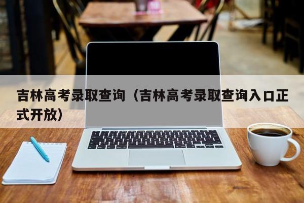 吉林高考录取查询（吉林高考录取查询入口正式开放）