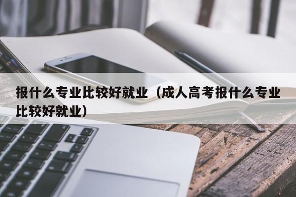 报什么专业比较好就业（成人高考报什么专业比较好就业）