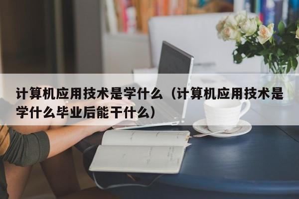 计算机应用技术是学什么（计算机应用技术是学什么毕业后能干什么）