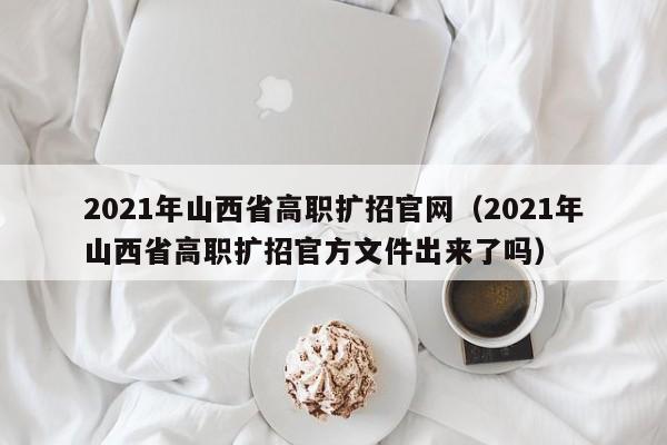 2021年山西省高职扩招官网（2021年山西省高职扩招官方文件出来了吗）