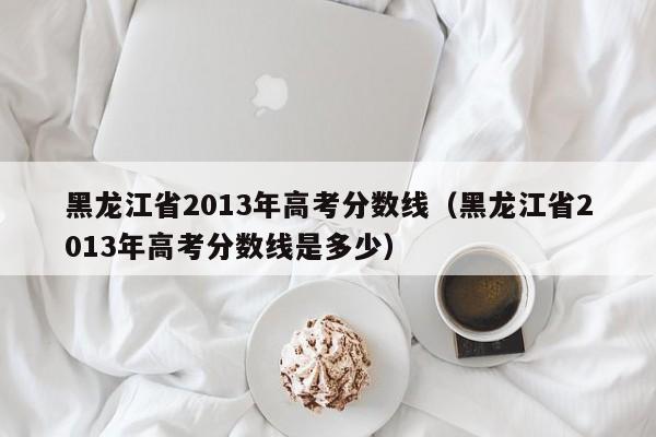 黑龙江省2013年高考分数线（黑龙江省2013年高考分数线是多少）