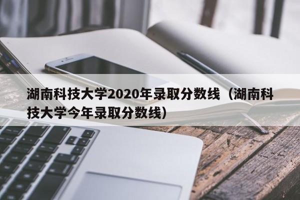 湖南科技大学2020年录取分数线（湖南科技大学今年录取分数线）