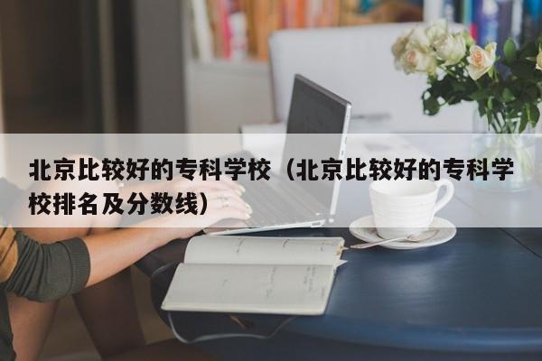 北京比较好的专科学校（北京比较好的专科学校排名及分数线）