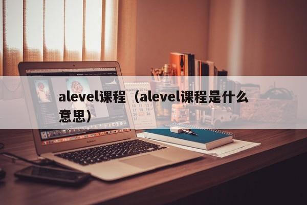 alevel课程（alevel课程是什么意思）