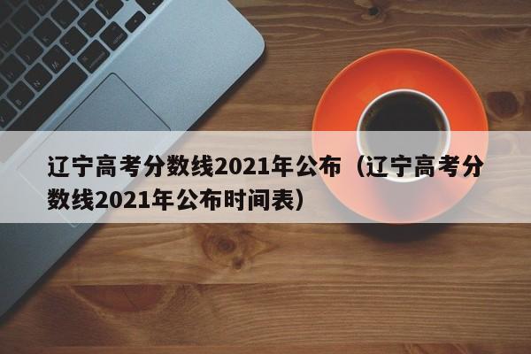 辽宁高考分数线2021年公布（辽宁高考分数线2021年公布时间表）