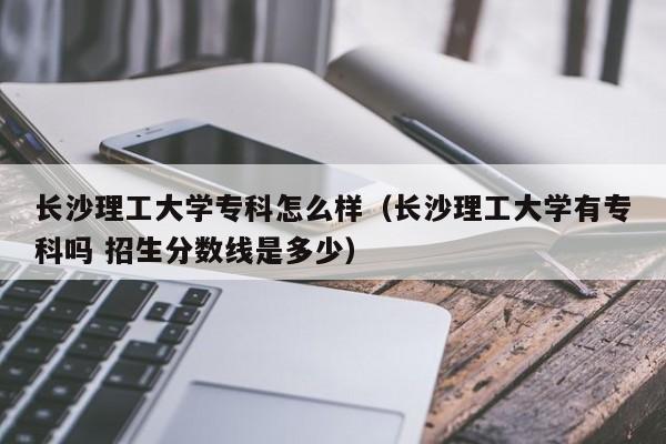 长沙理工大学专科怎么样（长沙理工大学有专科吗 招生分数线是多少）