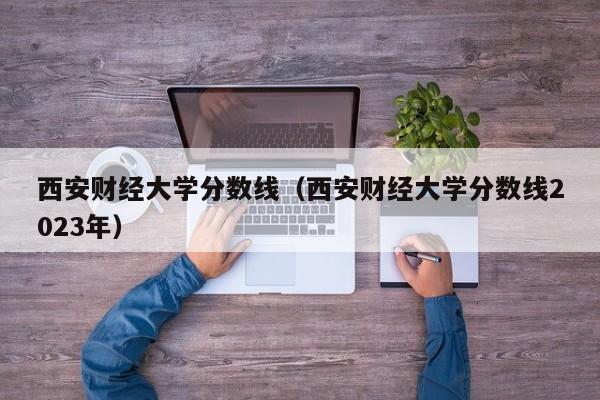 西安财经大学分数线（西安财经大学分数线2023年）