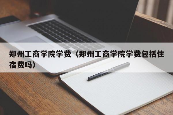 郑州工商学院学费（郑州工商学院学费包括住宿费吗）