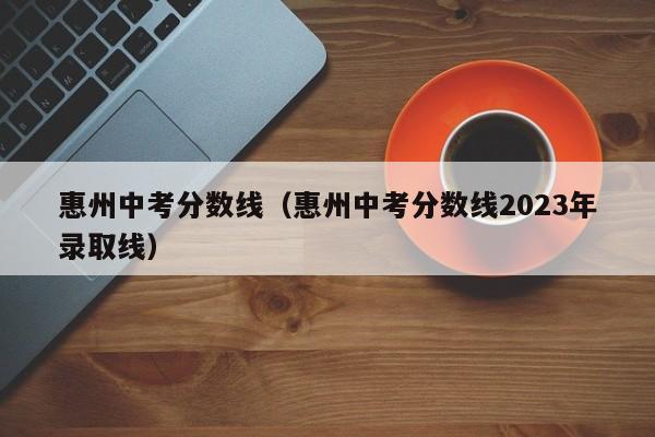 惠州中考分数线（惠州中考分数线2023年录取线）