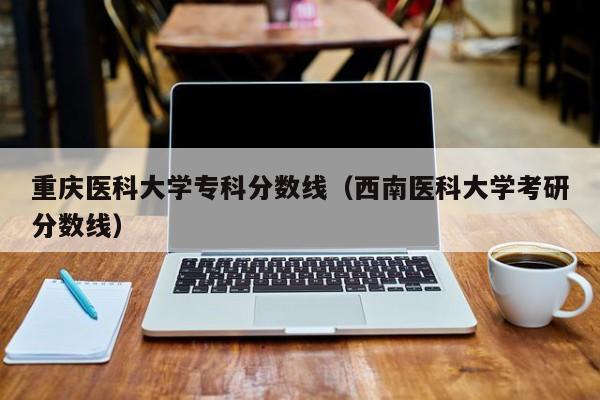 重庆医科大学专科分数线（西南医科大学考研分数线）