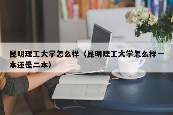 昆明理工大学怎么样（昆明理工大学怎么样一本还是二本）