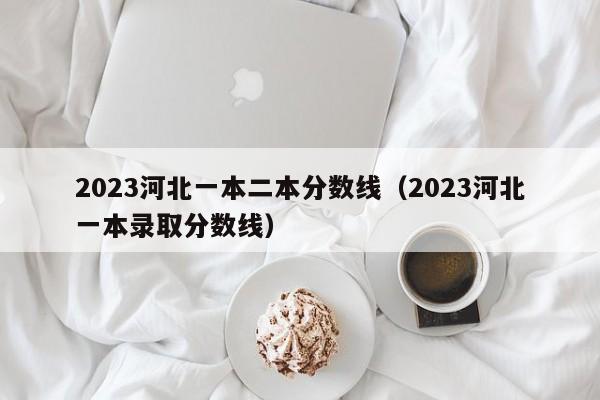 2023河北一本二本分数线（2023河北一本录取分数线）