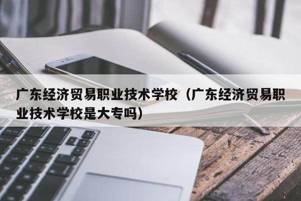 广东经济贸易职业技术学校（广东经济贸易职业技术学校是大专吗）