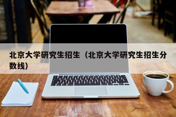 北京大学研究生招生（北京大学研究生招生分数线）