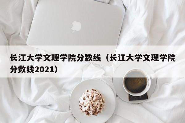 长江大学文理学院分数线（长江大学文理学院分数线2021）