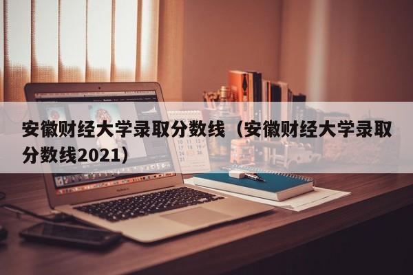 安徽财经大学录取分数线（安徽财经大学录取分数线2021）