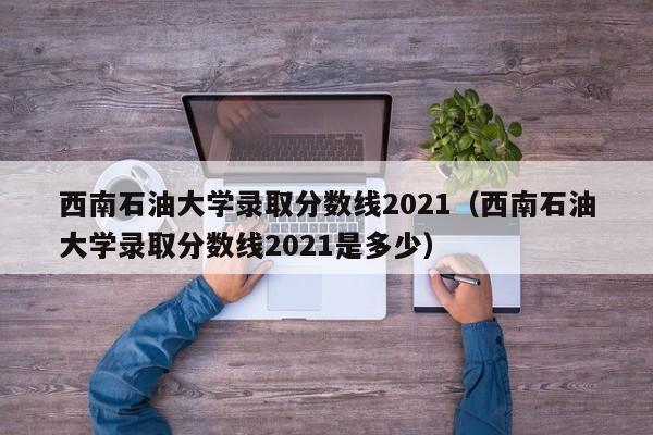 西南石油大学录取分数线2021（西南石油大学录取分数线2021是多少）