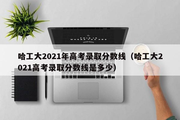 哈工大2021年高考录取分数线（哈工大2021高考录取分数线是多少）