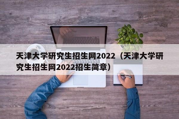 天津大学研究生招生网2022（天津大学研究生招生网2022招生简章）