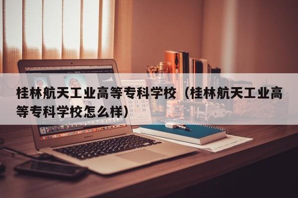 桂林航天工业高等专科学校（桂林航天工业高等专科学校怎么样）