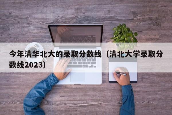 今年清华北大的录取分数线（清北大学录取分数线2023）