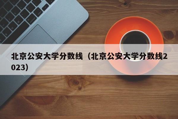 北京公安大学分数线（北京公安大学分数线2023）