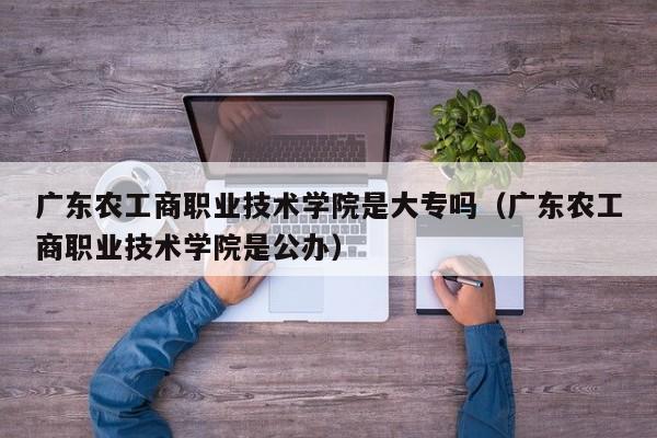 广东农工商职业技术学院是大专吗（广东农工商职业技术学院是公办）