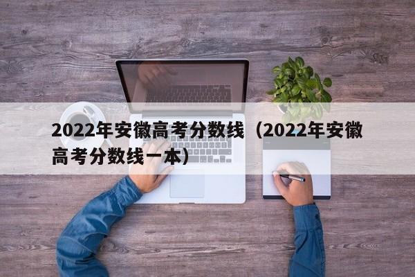 2022年安徽高考分数线（2022年安徽高考分数线一本）