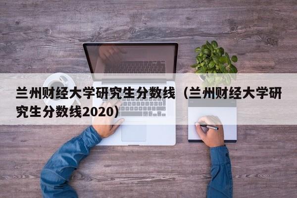 兰州财经大学研究生分数线（兰州财经大学研究生分数线2020）