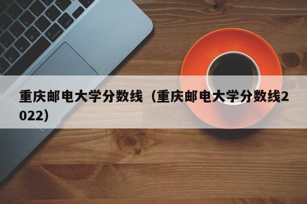 重庆邮电大学分数线（重庆邮电大学分数线2022）