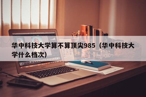 华中科技大学算不算顶尖985（华中科技大学什么档次）