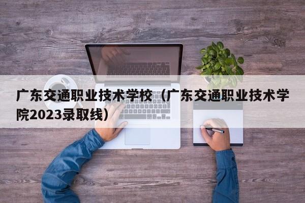 广东交通职业技术学校（广东交通职业技术学院2023录取线）