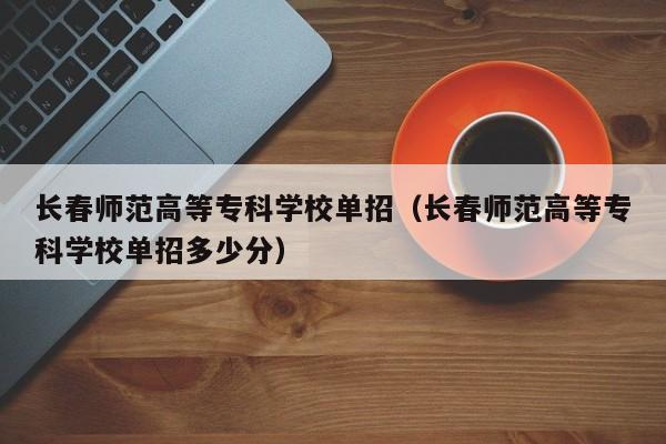 长春师范高等专科学校单招（长春师范高等专科学校单招多少分）