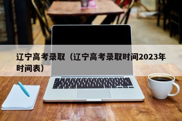 辽宁高考录取（辽宁高考录取时间2023年时间表）