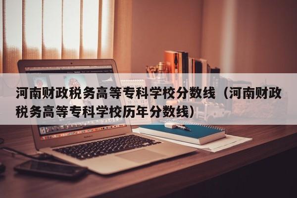 河南财政税务高等专科学校分数线（河南财政税务高等专科学校历年分数线）