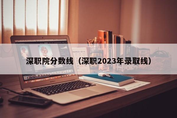 深职院分数线（深职2023年录取线）