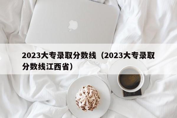 2023大专录取分数线（2023大专录取分数线江西省）