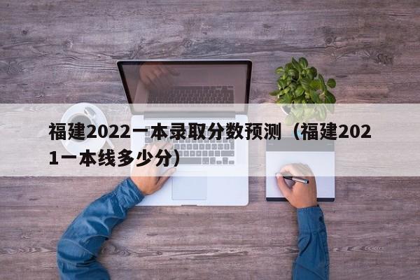 福建2022一本录取分数预测（福建2021一本线多少分）