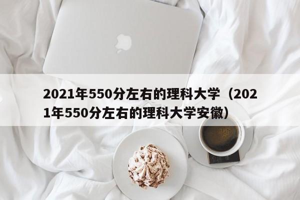 2021年550分左右的理科大学（2021年550分左右的理科大学安徽）